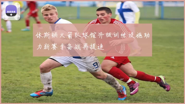 休斯顿火箭队球馆升级训练设施助力新赛季备战再提速