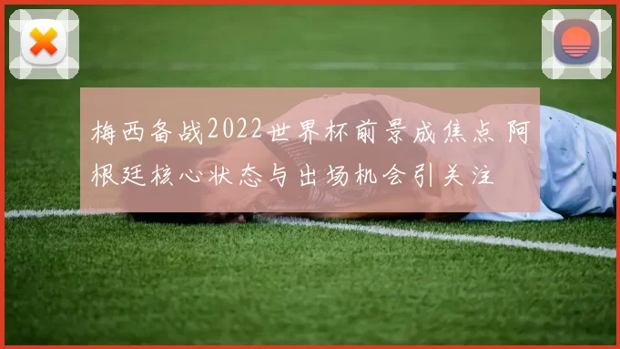 梅西备战2022世界杯前景成焦点 阿根廷核心状态与出场机会引关注