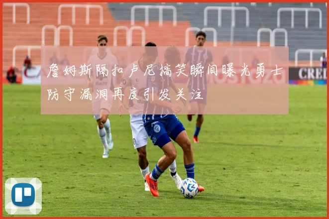 詹姆斯隔扣卢尼搞笑瞬间曝光勇士防守漏洞再度引发关注