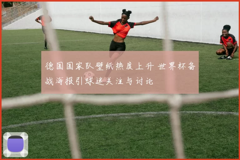 德国国家队壁纸热度上升 世界杯备战海报引球迷关注与讨论