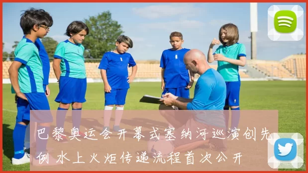 巴黎奥运会开幕式塞纳河巡演创先例 水上火炬传递流程首次公开