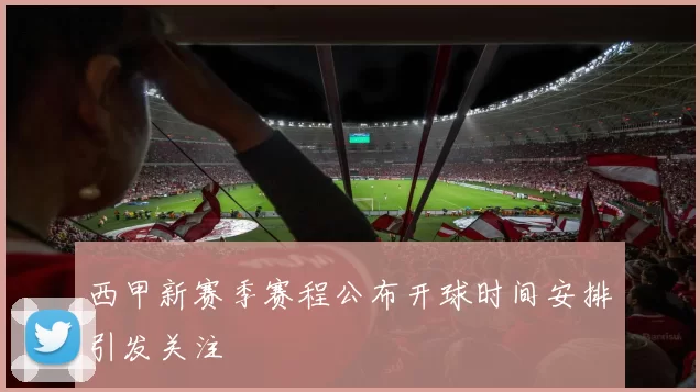 西甲新赛季赛程公布开球时间安排引发关注