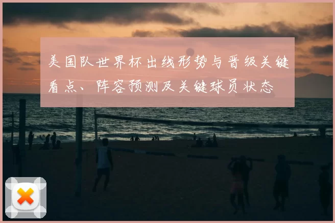 美国队世界杯出线形势与晋级关键看点、阵容预测及关键球员状态