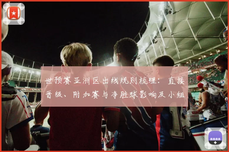 世预赛亚洲区出线规则梳理：直接晋级、附加赛与净胜球影响及小组排名规则