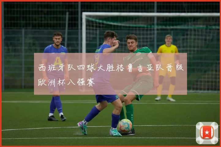 西班牙队四球大胜格鲁吉亚队晋级欧洲杯八强赛