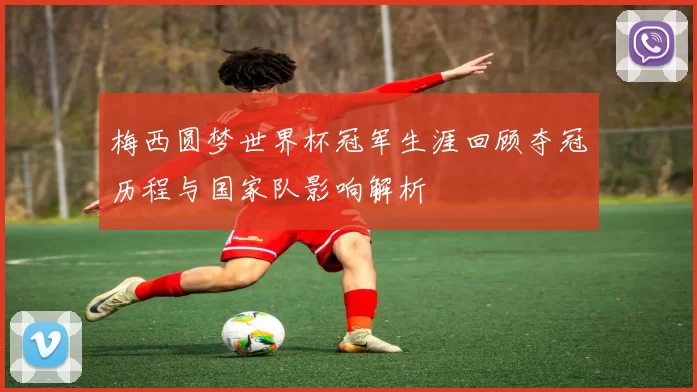 梅西圆梦世界杯冠军生涯回顾夺冠历程与国家队影响解析