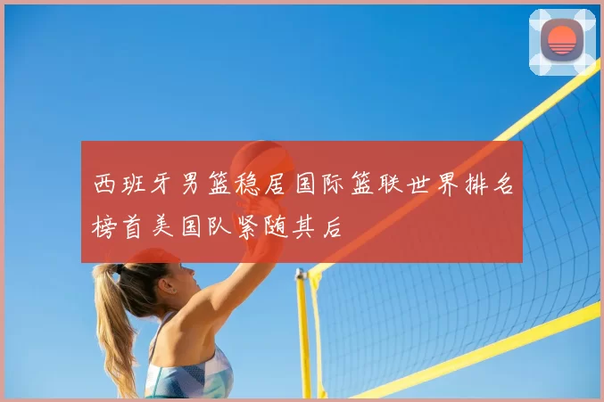 西班牙男篮稳居国际篮联世界排名榜首美国队紧随其后