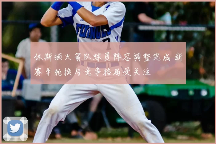 休斯顿火箭队球员阵容调整完成 新赛季轮换与竞争格局受关注