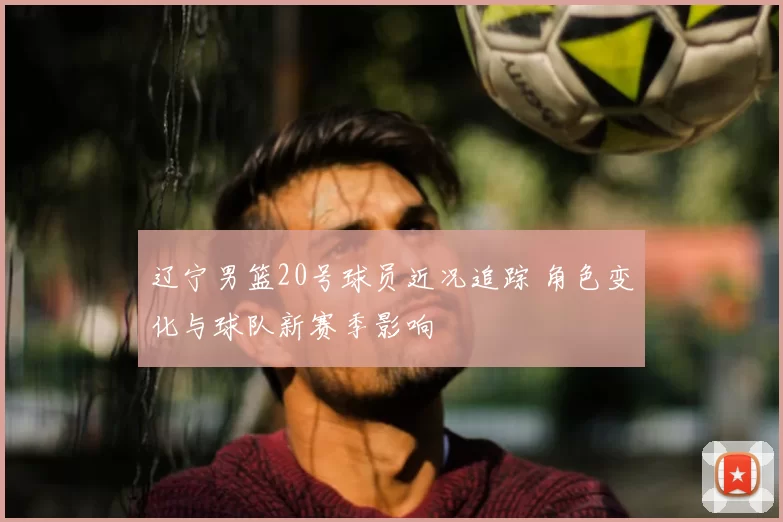 辽宁男篮20号球员近况追踪 角色变化与球队新赛季影响
