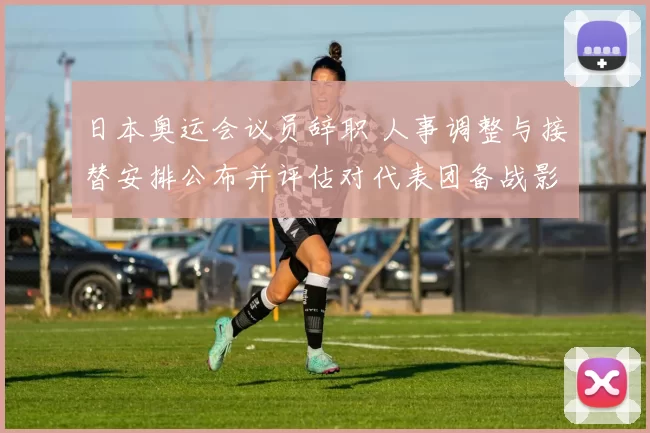 日本奥运会议员辞职 人事调整与接替安排公布并评估对代表团备战影响