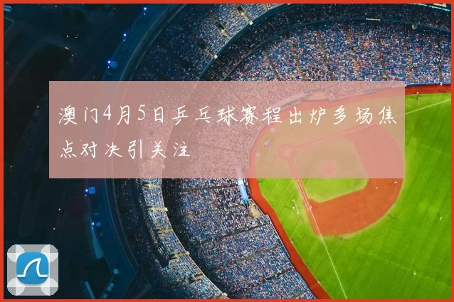 澳门4月5日乒乓球赛程出炉多场焦点对决引关注