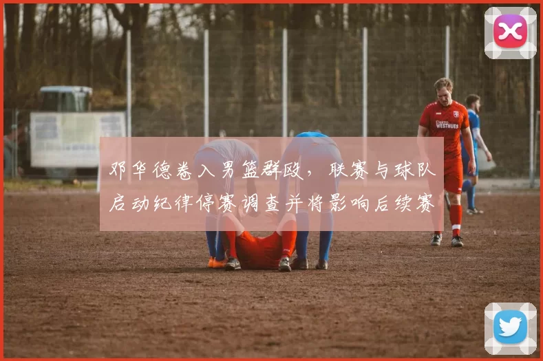 邓华德卷入男篮群殴，联赛与球队启动纪律停赛调查并将影响后续赛程安排