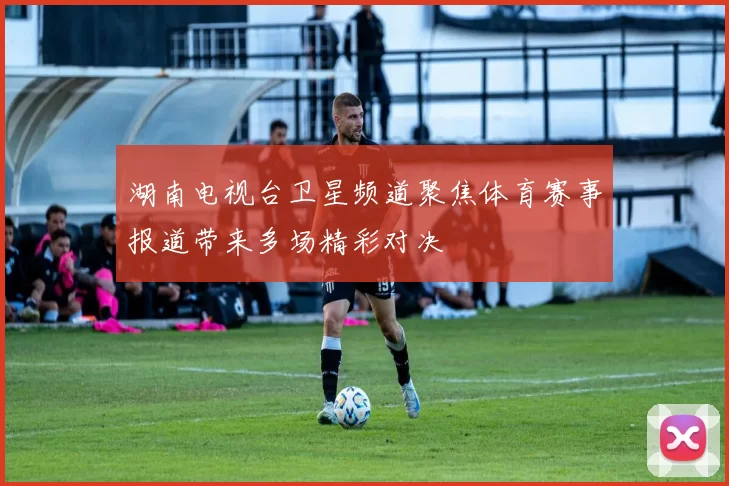 湖南电视台卫星频道聚焦体育赛事报道带来多场精彩对决