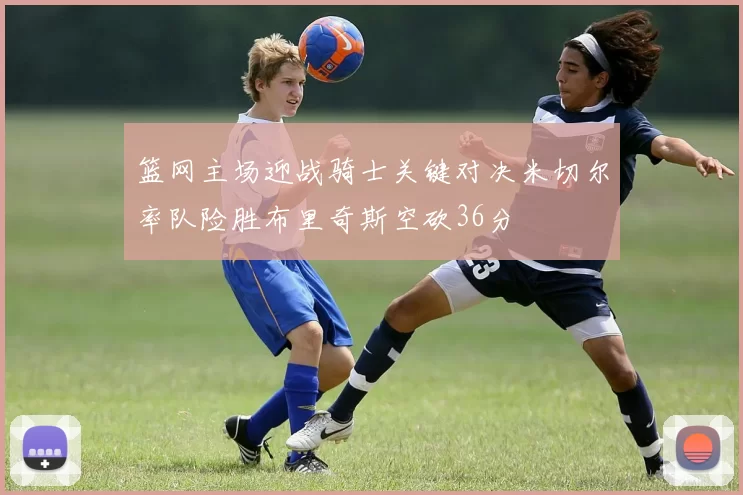 篮网主场迎战骑士关键对决米切尔率队险胜布里奇斯空砍36分