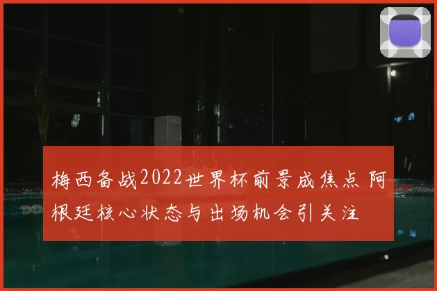 梅西备战2022世界杯前景成焦点 阿根廷核心状态与出场机会引关注