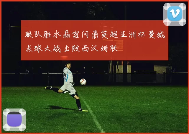 狼队胜水晶宫问鼎英超亚洲杯曼城点球大战击败西汉姆联