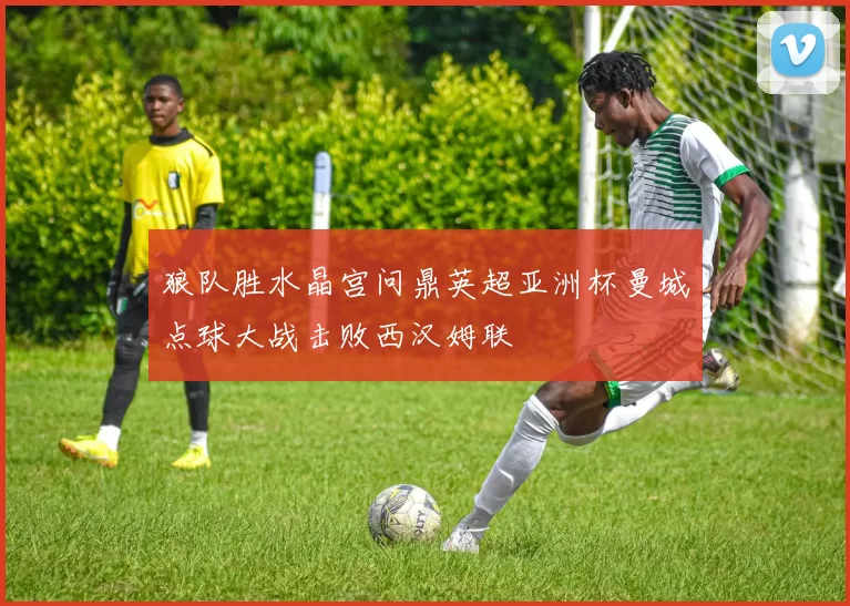 狼队胜水晶宫问鼎英超亚洲杯曼城点球大战击败西汉姆联