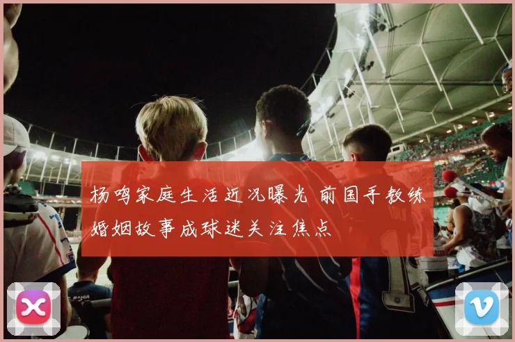 杨鸣家庭生活近况曝光 前国手教练婚姻故事成球迷关注焦点