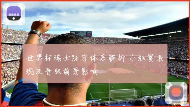 世界杯瑞士防守体系解析 小组赛表现及晋级前景影响