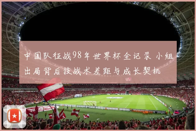 中国队征战98年世界杯全记录 小组出局背后技战术差距与成长契机