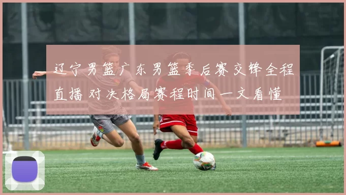 辽宁男篮广东男篮季后赛交锋全程直播 对决格局赛程时间一文看懂