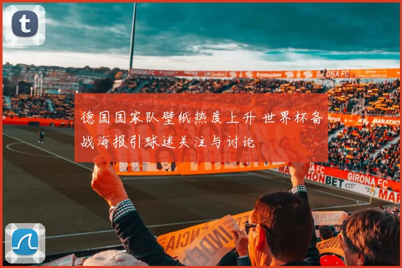 德国国家队壁纸热度上升 世界杯备战海报引球迷关注与讨论