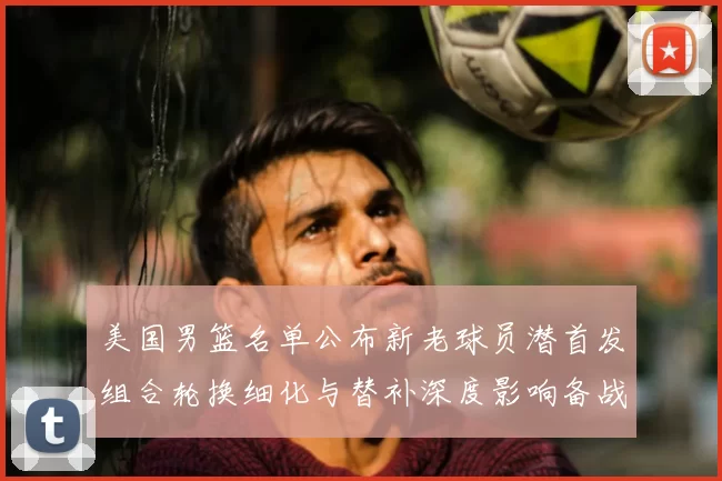 美国男篮名单公布新老球员潜首发组合轮换细化与替补深度影响备战