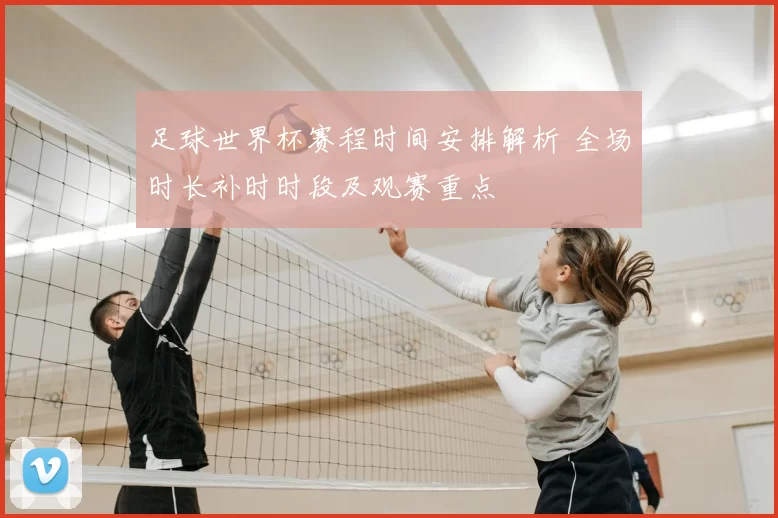 足球世界杯赛程时间安排解析 全场时长补时时段及观赛重点