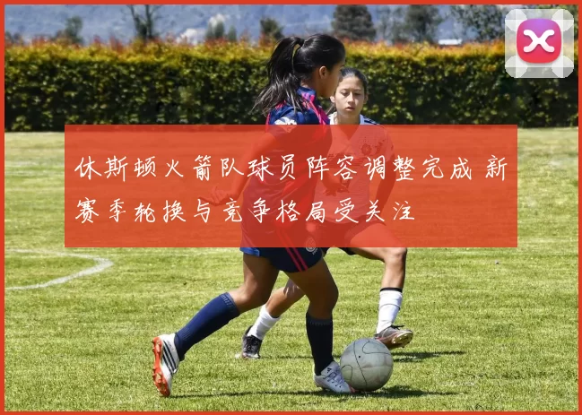 休斯顿火箭队球员阵容调整完成 新赛季轮换与竞争格局受关注