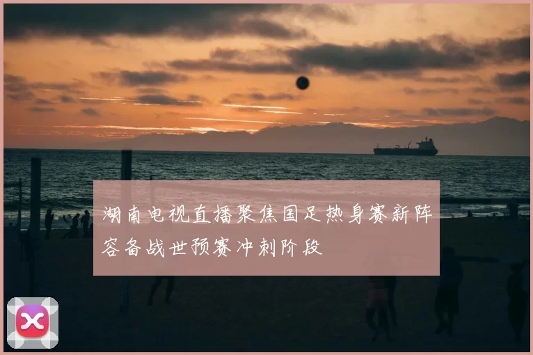 湖南电视直播聚焦国足热身赛新阵容备战世预赛冲刺阶段
