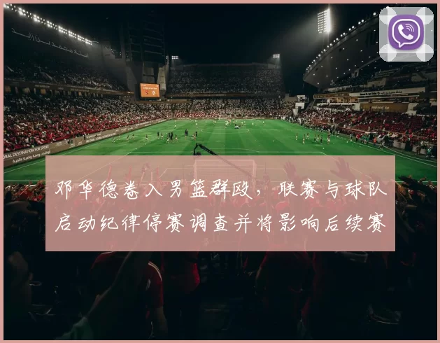 邓华德卷入男篮群殴，联赛与球队启动纪律停赛调查并将影响后续赛程安排