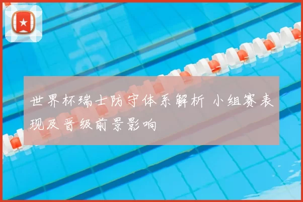 世界杯瑞士防守体系解析 小组赛表现及晋级前景影响