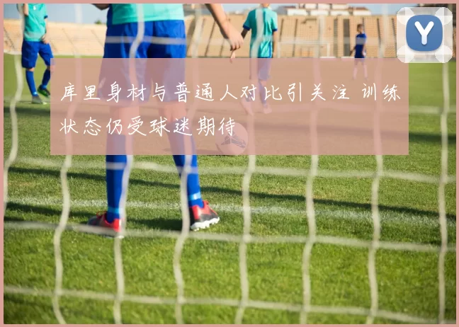 库里身材与普通人对比引关注 训练状态仍受球迷期待