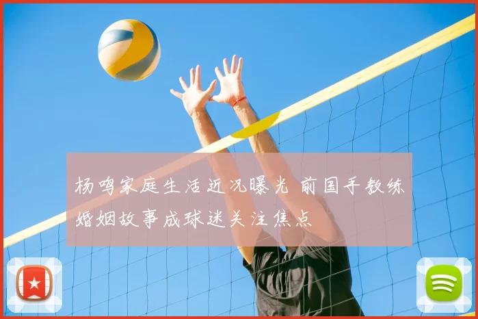 杨鸣家庭生活近况曝光 前国手教练婚姻故事成球迷关注焦点