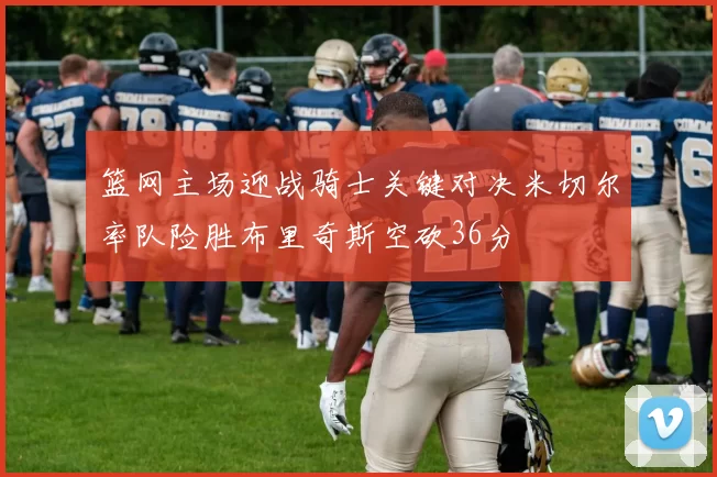 篮网主场迎战骑士关键对决米切尔率队险胜布里奇斯空砍36分