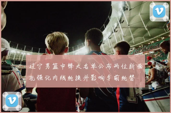 辽宁男篮中锋大名单公布两位新面孔强化内线轮换并影响季前轮替