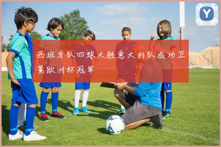 西班牙队四球大胜意大利队成功卫冕欧洲杯冠军