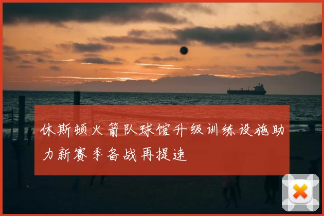 休斯顿火箭队球馆升级训练设施助力新赛季备战再提速