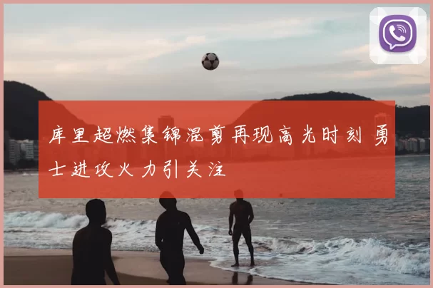 库里超燃集锦混剪再现高光时刻 勇士进攻火力引关注