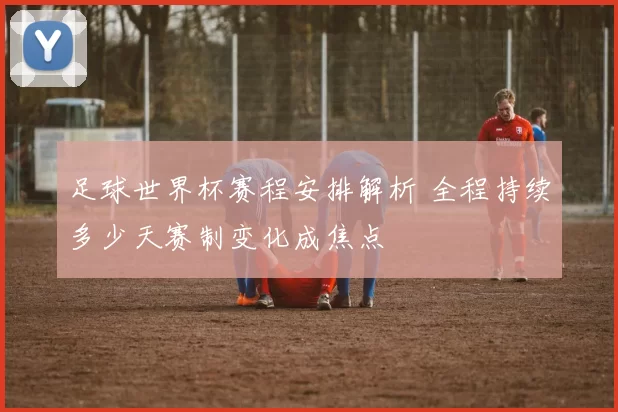 足球世界杯赛程安排解析 全程持续多少天赛制变化成焦点